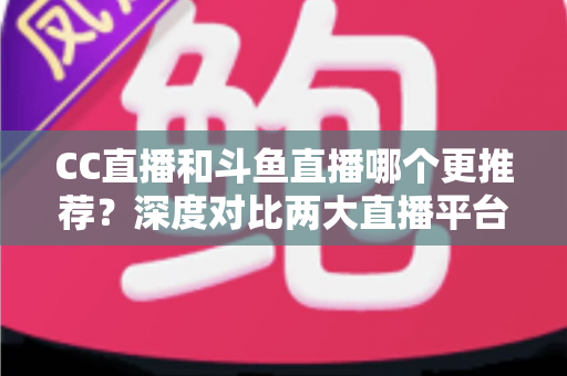 CC直播和斗鱼直播哪个更推荐？深度对比两大直播平台帮你找到最佳选择