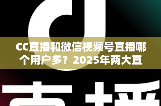 CC直播和微信视频号直播哪个用户多？2025年两大直播平台用户规模与生态深度对比全解析