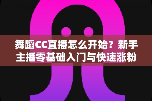 舞蹈CC直播怎么开始？新手主播零基础入门与快速涨粉全攻略
