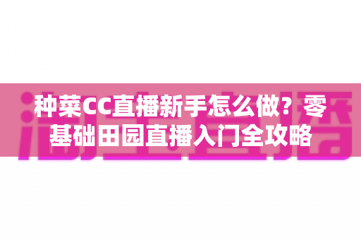 种菜CC直播新手怎么做？零基础田园直播入门全攻略
