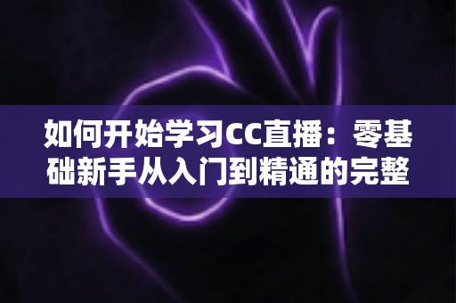 如何开始学习CC直播：零基础新手从入门到精通的完整实战指南
