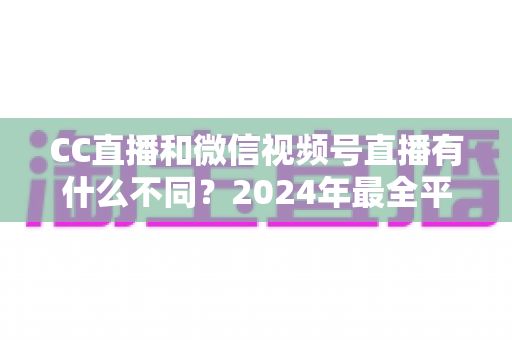 CC直播和微信视频号直播有什么不同？2024年最全平台差异对比与选择指南