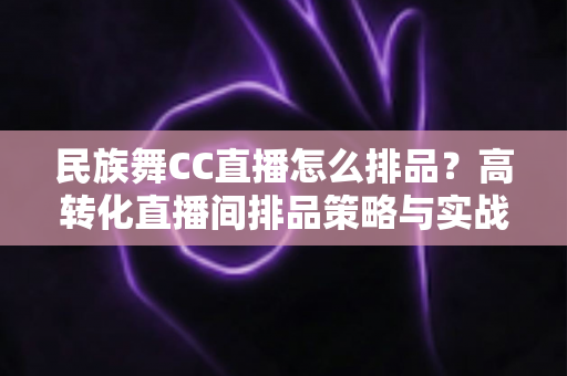 民族舞CC直播怎么排品?高转化直播间排品策略与实战方法全解析 民族舞CC直播怎么排品?高转化直播间排品策略与实战方法全解析