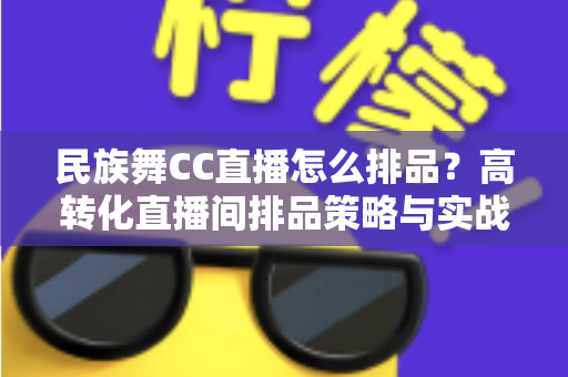 民族舞CC直播怎么排品？高转化直播间排品策略与实战方法全解析