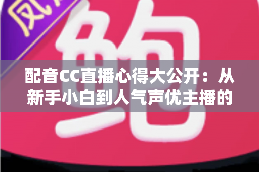 配音CC直播心得大公开：从新手小白到人气声优主播的实战技巧与避坑指南全解析