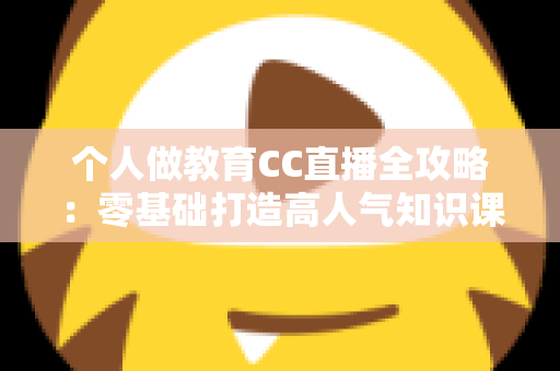 个人做教育CC直播全攻略：零基础打造高人气知识课堂的实战指南