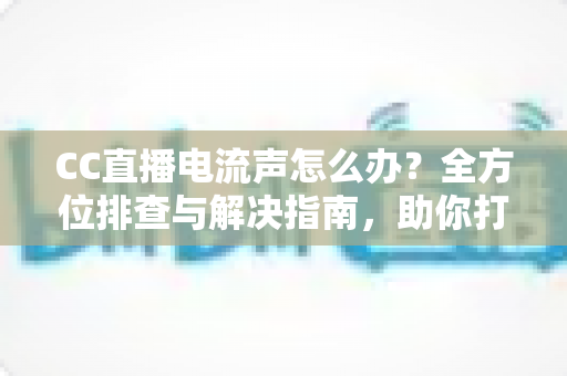 CC直播电流声怎么办?全方位排查与解决指南,助你打造纯净音质直播间 CC直播电流声怎么办?全方位排查与解决指南,助你打造纯净音质直播间