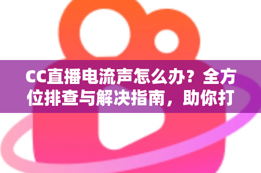 CC直播电流声怎么办？全方位排查与解决指南，助你打造纯净音质直播间
