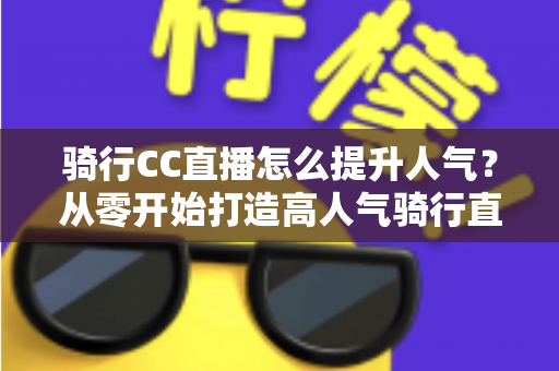 骑行CC直播怎么提升人气?从零开始打造高人气骑行直播间的完整实战指南 骑行CC直播怎么提升人气?从零开始打造高人气骑行直播间的完整实战指南