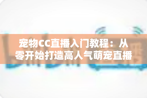 宠物CC直播入门教程：从零开始打造高人气萌宠直播间的完整指南