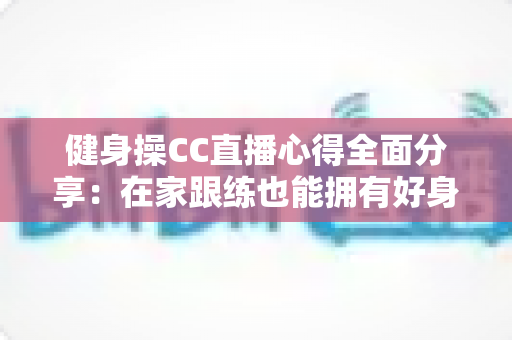 健身操CC直播心得全面分享：在家跟练也能拥有好身材的科学运动指南