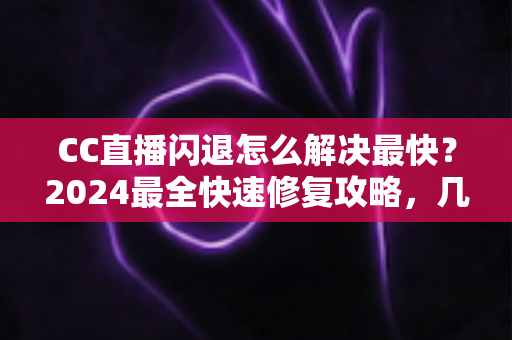 CC直播闪退怎么解决最快？2024最全快速修复攻略，几分钟找回流畅观看体验