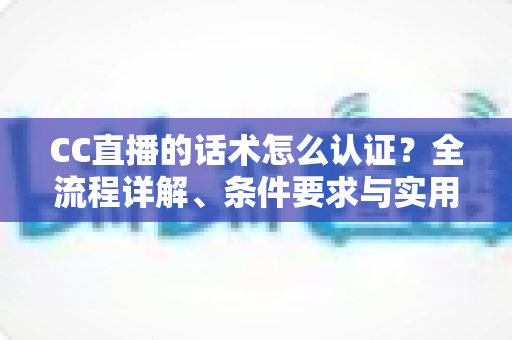CC直播的话术怎么认证？全流程详解、条件要求与实用技巧一文讲透