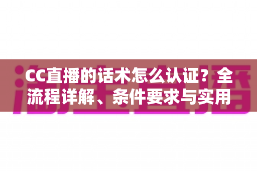 CC直播的话术怎么认证？全流程详解、条件要求与实用技巧一文讲透
