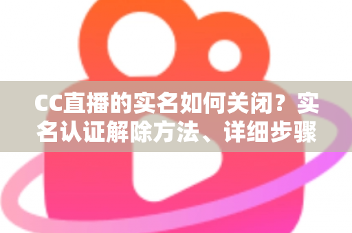 CC直播的实名如何关闭?实名认证解除方法、详细步骤与安全避坑指南全解析 CC直播的实名如何关闭?实名认证解除方法、详细步骤与安全避坑指南全解析