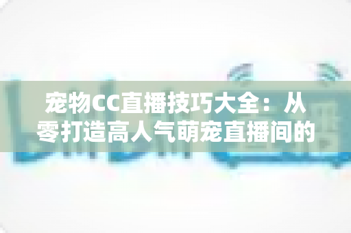 宠物CC直播技巧大全：从零打造高人气萌宠直播间的实战指南