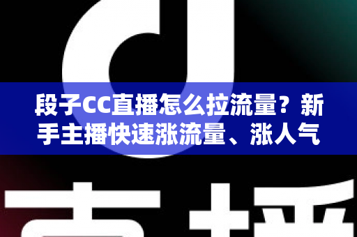 段子CC直播怎么拉流量？新手主播快速涨流量、涨人气的实战攻略全解析