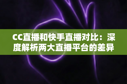 CC直播和快手直播对比：深度解析两大直播平台的差异，助你选出最佳直播阵地