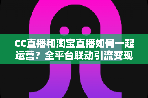 CC直播和淘宝直播如何一起运营?全平台联动引流变现的实战指南与运营策略详解 CC直播和淘宝直播如何一起运营?全平台联动引流变现的实战指南与运营策略详解