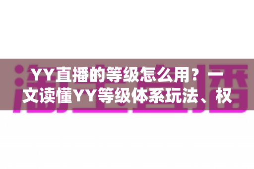 YY直播的等级怎么用？一文读懂YY等级体系玩法、权益与升级全攻略