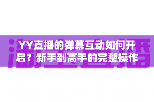 YY直播的弹幕互动如何开启？新手到高手的完整操作指南与互动技巧全解析