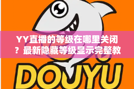 YY直播的等级在哪里关闭？最新隐藏等级显示完整教程与实用指南