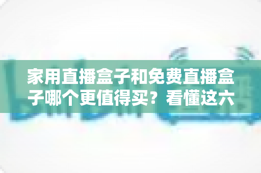 家用直播盒子和免费直播盒子哪个更值得买？看懂这六点再掏钱才不后悔