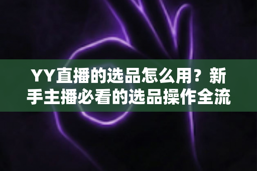 YY直播的选品怎么用？新手主播必看的选品操作全流程与带货实战指南