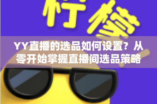 YY直播的选品如何设置？从零开始掌握直播间选品策略与实操技巧的完整指南