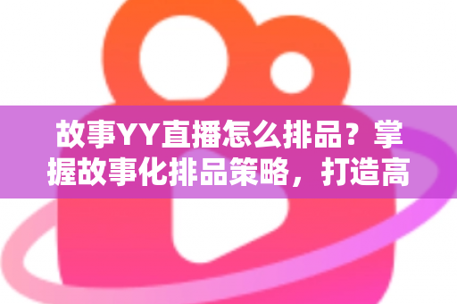 故事YY直播怎么排品？掌握故事化排品策略，打造高转化直播间的完整实战指南