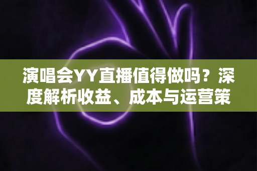 演唱会YY直播值得做吗？深度解析收益、成本与运营策略全指南