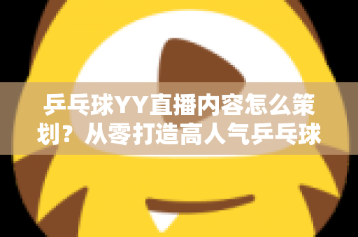 乒乓球YY直播内容怎么策划？从零打造高人气乒乓球直播间的全流程实战指南