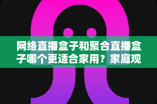 网络直播盒子和聚合直播盒子哪个更适合家用？家庭观影设备选购全攻略