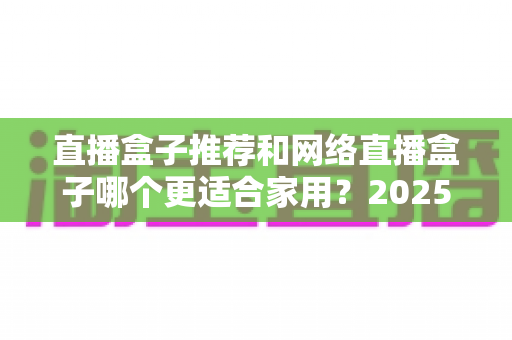 直播盒子推荐和网络直播盒子哪个更适合家用?2025年家庭影音设备选购终极指南 直播盒子推荐和网络直播盒子哪个更适合家用?2025年家庭影音设备选购终极指南