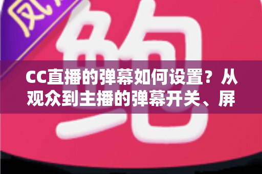 CC直播的弹幕如何设置？从观众到主播的弹幕开关、屏蔽与个性化调整完全指南