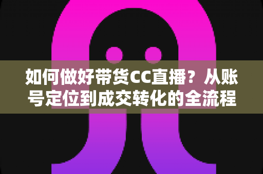 如何做好带货CC直播?从账号定位到成交转化的全流程实战指南 如何做好带货CC直播?从账号定位到成交转化的全流程实战指南