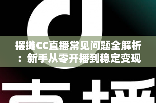 摆摊CC直播常见问题全解析：新手从零开播到稳定变现的实战指南