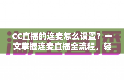 CC直播的连麦怎么设置?一文掌握连麦直播全流程,轻松开启多人互动新体验 CC直播的连麦怎么设置?一文掌握连麦直播全流程,轻松开启多人互动新体验