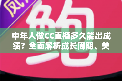 中年人做CC直播多久能出成绩?全面解析成长周期、关键因素与提速策略 中年人做CC直播多久能出成绩?全面解析成长周期、关键因素与提速策略