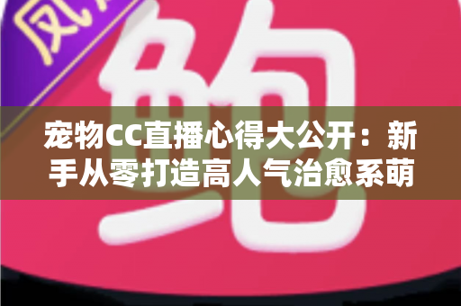 宠物CC直播心得大公开：新手从零打造高人气治愈系萌宠直播间的实战指南