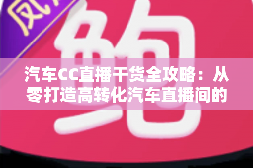 汽车CC直播干货全攻略：从零打造高转化汽车直播间的实战指南