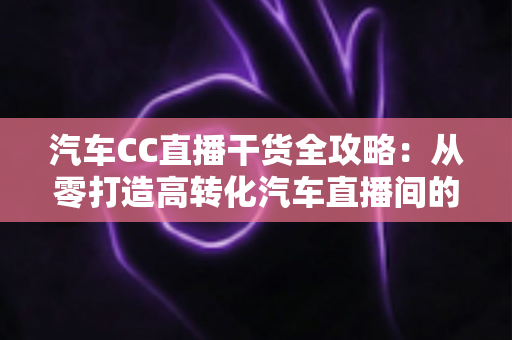 汽车CC直播干货全攻略：从零打造高转化汽车直播间的实战指南