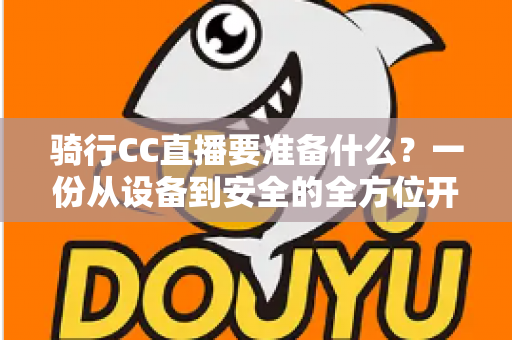 骑行CC直播要准备什么?一份从设备到安全的全方位开播指南 骑行CC直播要准备什么?一份从设备到安全的全方位开播指南