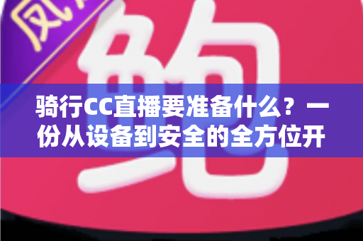 骑行CC直播要准备什么?一份从设备到安全的全方位开播指南 骑行CC直播要准备什么?一份从设备到安全的全方位开播指南