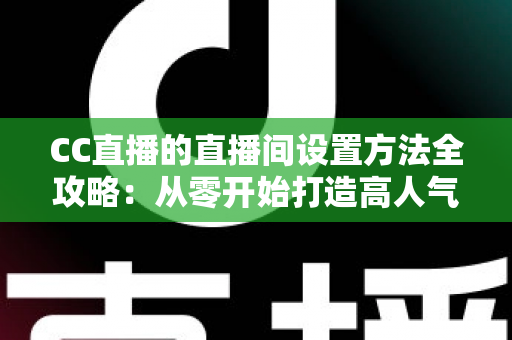 CC直播的直播间设置方法全攻略：从零开始打造高人气直播间的完整教程