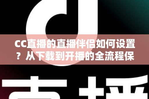 CC直播的直播伴侣如何设置？从下载到开播的全流程保姆级教程