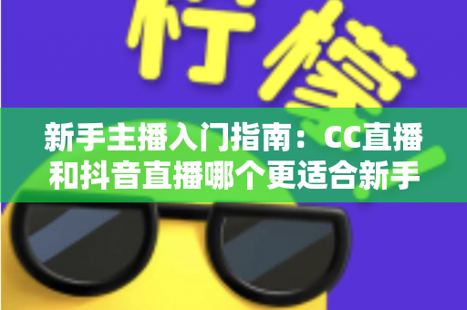 新手主播入门指南：CC直播和抖音直播哪个更适合新手？全面对比与实用建议