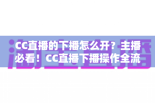 CC直播的下播怎么开?主播必看!CC直播下播操作全流程与实用技巧完整指南 CC直播的下播怎么开?主播必看!CC直播下播操作全流程与实用技巧完整指南