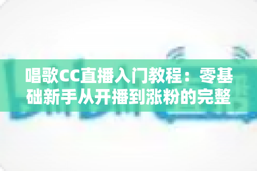 唱歌CC直播入门教程:零基础新手从开播到涨粉的完整指南 唱歌CC直播入门教程:零基础新手从开播到涨粉的完整指南