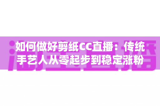 如何做好剪纸CC直播:传统手艺人从零起步到稳定涨粉的实战指南 如何做好剪纸CC直播:传统手艺人从零起步到稳定涨粉的实战指南